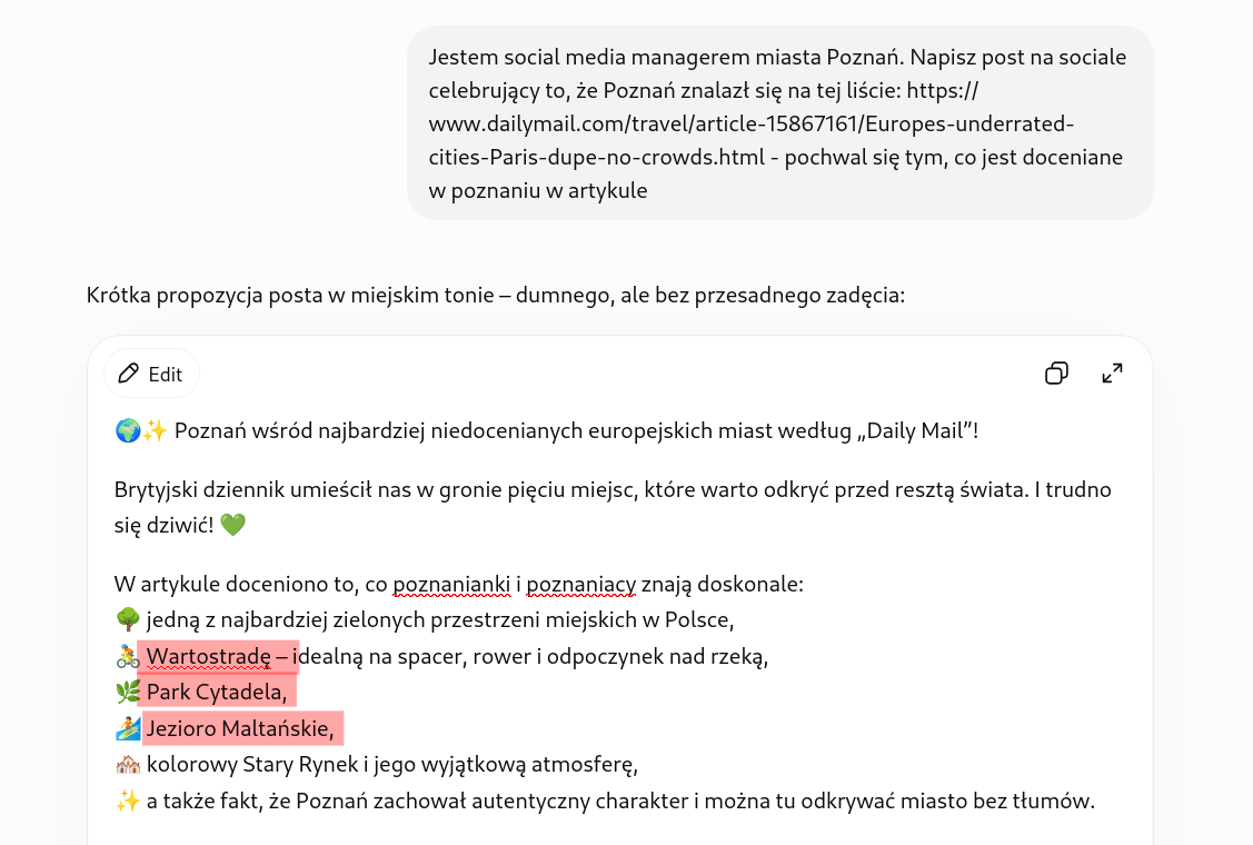 Screenshot z ChatGPT. Prompt: Jestem social media managerem miasta Poznań. Napisz post na sociale celebrujący to, że Poznań znalazł się na tej liście: https://www.dailymail.com/travel/article-15867161/Europes-underrated-cities-Paris-dupe-no-crowds.html - pochwal się tym, co jest doceniane w poznaniu w artykule

Odpowiedź: 

🌍✨ Poznań wśród najbardziej niedocenianych europejskich miast według „Daily Mail”!

Brytyjski dziennik umieścił nas w gronie pięciu miejsc, które warto odkryć przed resztą świata. I trudno się dziwić! 💚

W artykule doceniono to, co poznanianki i poznaniacy znają doskonale:
🌳 jedną z najbardziej zielonych przestrzeni miejskich w Polsce,
🚴 Wartostradę – idealną na spacer, rower i odpoczynek nad rzeką,
🌿 Park Cytadela,
🏄 Jezioro Maltańskie,
🏘️ kolorowy Stary Rynek i jego wyjątkową atmosferę,
✨ a także fakt, że Poznań zachował autentyczny charakter i można tu odkrywać miasto bez tłumów.

Cieszy nas, że świat dostrzega Poznań takim, jaki jest naprawdę – zielonym, otwartym, pełnym historii i świetnym do życia oraz odwiedzania. Do zobaczenia w Poznaniu! 💙

#Poznań #VisitPoznan #PoznańMiastoDoŻycia #Poznan #CityBreak #DailyMail