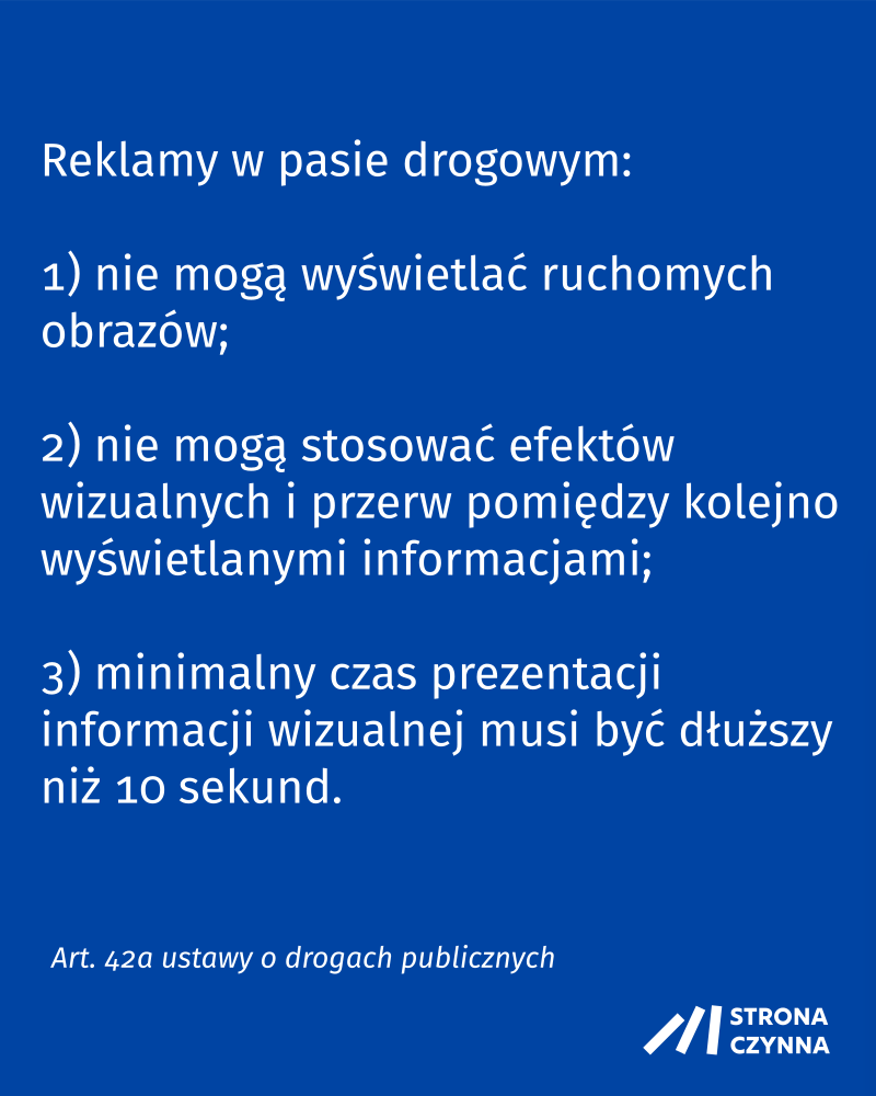Reklamy w pasie drogowym:

1) nie mogą wyświetlać ruchomych obrazów;

2) nie mogą stosować efektów wizualnych i przerw pomiędzy kolejno wyświetlanymi informacjami;

3) minimalny czas prezentacji informacji wizualnej musi być dłuższy niż 10 sekund

Art. 42a ustawy o drogach publicznych